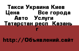 Такси Украина Киев › Цена ­ 100 - Все города Авто » Услуги   . Татарстан респ.,Казань г.